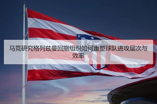 马竞研究格列兹曼回撤组织如何重塑球队进攻层次与效率